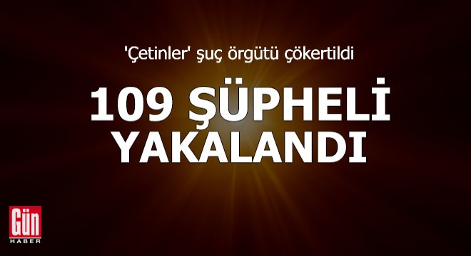 'Çetinler' şuç örgütü çökertildi: 109 şüpheli yakalandı