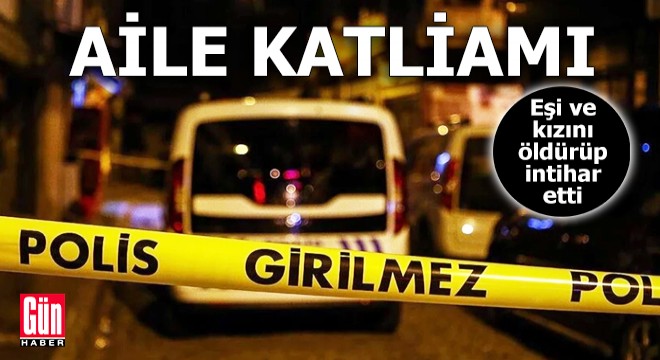 Aile katliamı: Eşi ve kızını öldürüp intihar etti