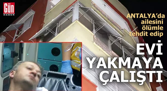 Ailesini ölümle tehdit edip, evi yakmaya kalkıştı