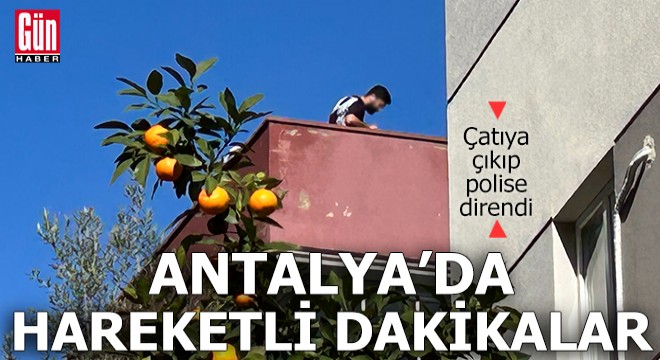 Antalya'da çatıya çıkıp taş fırlattı, polise direndi