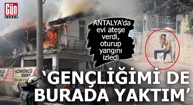 Antalya'da evi ateşe verdi, oturup yangını izledi
