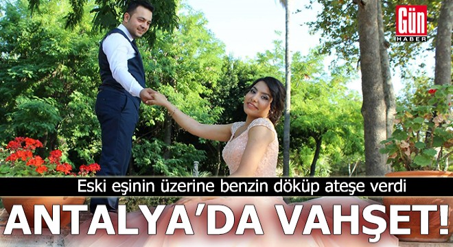 Antalya'da vahşet! Eski eşinin üzerine benzin döküp ateşe verdi