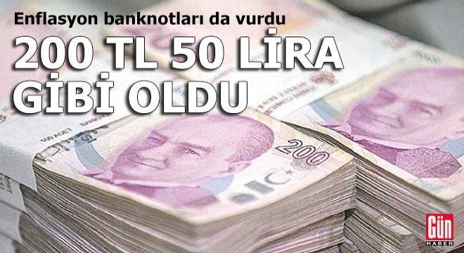 Enflasyon banknotları da vurdu: 200 TL 50 lira gibi oldu