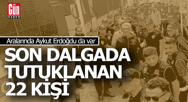 İşte son dalgada tutuklanan 22 isim