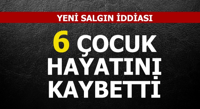 Yeni salgın iddiası: 6 çocuk hayatını kaybetti